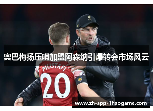 奥巴梅扬压哨加盟阿森纳引爆转会市场风云 奥巴梅扬压哨加盟阿森纳引爆转会市场风云