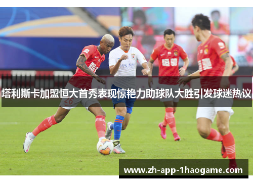 塔利斯卡加盟恒大首秀表现惊艳力助球队大胜引发球迷热议