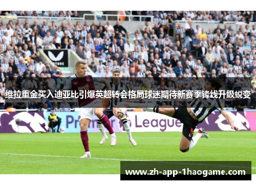 维拉重金买入迪亚比引爆英超转会格局球迷期待新赛季锋线升级蜕变