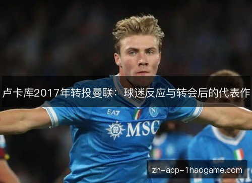 卢卡库2017年转投曼联:球迷反应与转会后的代表作 卢卡库2017年转投曼联:球迷反应与转会后的代表作